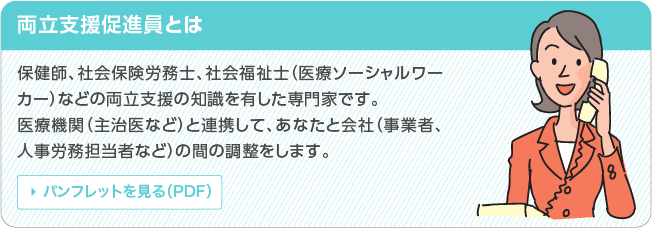 両立支援促進員とは 保健師、社会保険労務士、医療ソーシャルワーカーなどの両立支援の知識を有した専門家です。医療機関（主治医など）と連携して、あなたと会社、（事業者、人事労務担当者など）の間の調整をします。